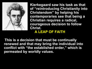 Kierkegaard saw his task as that of “reintroducing Christianity into Christendom” by helping his contemporaries see that being a Christian requires a radical, courageous decision to follow Christ. A LEAP OF FAITH This is a decision that must be continually renewed and that may bring the individual into conflict with “the established order,” which is permeated by worldly values. 