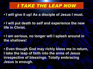 I TAKE THE LEAP NOW •  I will  give it up! As a disciple of Jesus I must. •  I will put death to self and experience the new life in Christ.  •  I am serious , no longer will I splash around in the shallows! •  Even though God may richly bless  me in return, I take the leap of faith into the arms of Jesus irrespective of blessings. Totally embracing Jesus is enough. 