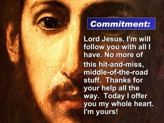 Lord Jesus, I'm will follow you with all I have. No more of this hit-and-miss, middle-of-the-road stuff.  Thanks for your help all the way.  Today I offer you my whole heart.  I'm yours! Commitment:  