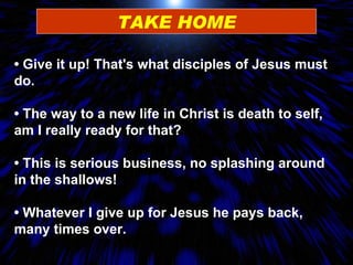 TAKE HOME •  Give it up! That's what disciples of Jesus must do. •  The way to a new life in Christ is death to self, am I really ready for that? •  This is serious business, no splashing around in the shallows! •  Whatever I give up for Jesus he pays back, many times over. 