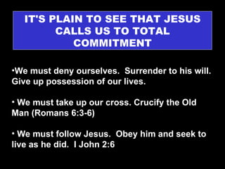 IT'S PLAIN TO SEE THAT JESUS CALLS US TO TOTAL COMMITMENT We must deny ourselves.  Surrender to his will. Give up possession of our lives. We must take up our cross. Crucify the Old Man (Romans 6:3-6) We must follow Jesus.  Obey him and seek to live as he did.  I John 2:6 