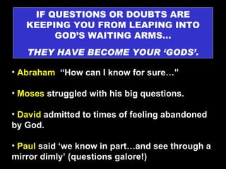 IF QUESTIONS OR DOUBTS ARE KEEPING YOU FROM LEAPING INTO GOD’S WAITING ARMS… THEY HAVE BECOME YOUR ‘GODS’. Abraham   “How can I know for sure…” Moses  struggled with his big questions. David  admitted to times of feeling abandoned by God. Paul  said ‘we know in part…and see through a mirror dimly’ (questions galore!) 