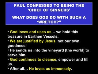 PAUL CONFESSED TO BEING THE ‘CHIEF OF SINNERS’ WHAT DOES GOD DO WITH SUCH A ‘WRETCH?” God loves and uses us … we hold this treasure in Earthen Vessels. We are justified by Jesus , not our own goodness. He sends us into the vineyard (the world) to serve him. God continues to cleanse , empower and fill us.  After all…  He loves us immensely . 