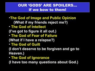 OUR ‘GODS’ ARE SPOILERS… if we bow to them! The God of Image and Public Opinion  (What if my friends reject me?) The God of Intellect  (I’ve got to figure it all out.) The God of Fear of Failure    (What if I have a relapse?) The God of Guilt    (I don’t deserve to be forgiven and go to Heaven.) The God of Ignorance  (I have too many questions about God.) 