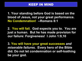 KEEP IN MIND 1. Your standing before God is based on the blood of Jesus, not your great performance.  No Condemnation!   --Romans 8:1 2.  You will fail.   God expects you to.  You are just a human.  But he has made provision for our failure: Forgiveness!  I John 1:9,10 3.  You will have your great successes  and miserable failures.   Every hero of the Bible did. Do not let condemnation or self-loathing be your god. 