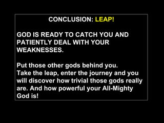 CONCLUSION:  LEAP! GOD IS READY TO CATCH YOU AND PATIENTLY DEAL WITH YOUR WEAKNESSES. Put those other gods behind you.   Take the leap, enter the journey and you will discover how trivial those gods really are. And how powerful your All-Mighty God is! 