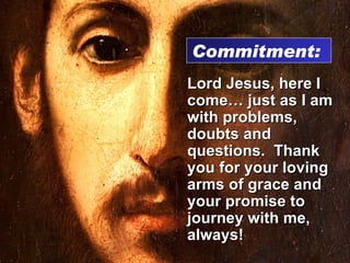 Lord Jesus, here I come… just as I am with problems, doubts and questions.  Thank you for your loving arms of grace and your promise to journey with me, always! Commitment:  