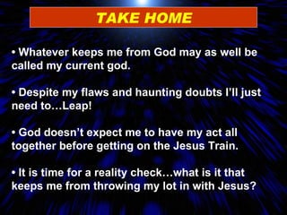 TAKE HOME •  Whatever keeps me from God may as well be called my current god. •  Despite my flaws and haunting doubts I’ll just need to…Leap! •  God doesn’t expect me to have my act all together before getting on the Jesus Train. •  It is time for a reality check…what is it that keeps me from throwing my lot in with Jesus? 