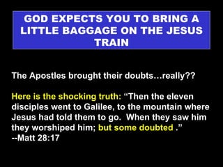 GOD EXPECTS YOU TO BRING A LITTLE BAGGAGE ON THE JESUS TRAIN The Apostles brought their doubts…really??   Here is the shocking truth:  “Then the eleven disciples went to Galilee, to the mountain where Jesus had told them to go.  When they saw him they worshiped him;  but some doubted  .”   --Matt 28:17 