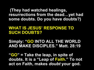 (They had watched healings, resurrections from the dead…yet had some doubts. Do you have doubts?) WHAT IS JESUS’ RESPONSE TO SUCH DOUBTS? Simply: “ GO  INTO ALL THE WORLD AND MAKE DISCIPLES.” Matt. 28:19 “ GO ” = Take the leap, in spite of doubts. It is a “Leap of  Faith .” To not act on Faith, makes  doubt  your god. 