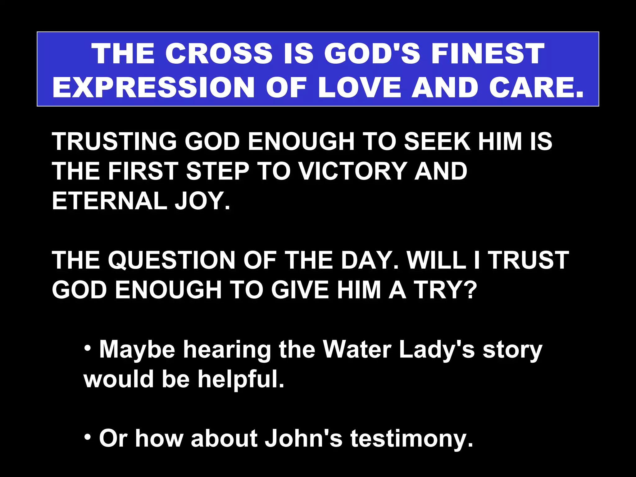 THE CROSS IS GOD'S FINEST EXPRESSION OF LOVE AND CARE. TRUSTING GOD ENOUGH TO SEEK HIM IS THE FIRST STEP TO VICTORY AND ETERNAL JOY. THE QUESTION OF THE DAY. WILL I TRUST GOD ENOUGH TO GIVE HIM A TRY? Maybe hearing the Water Lady's story would be helpful. Or how about John's testimony. 