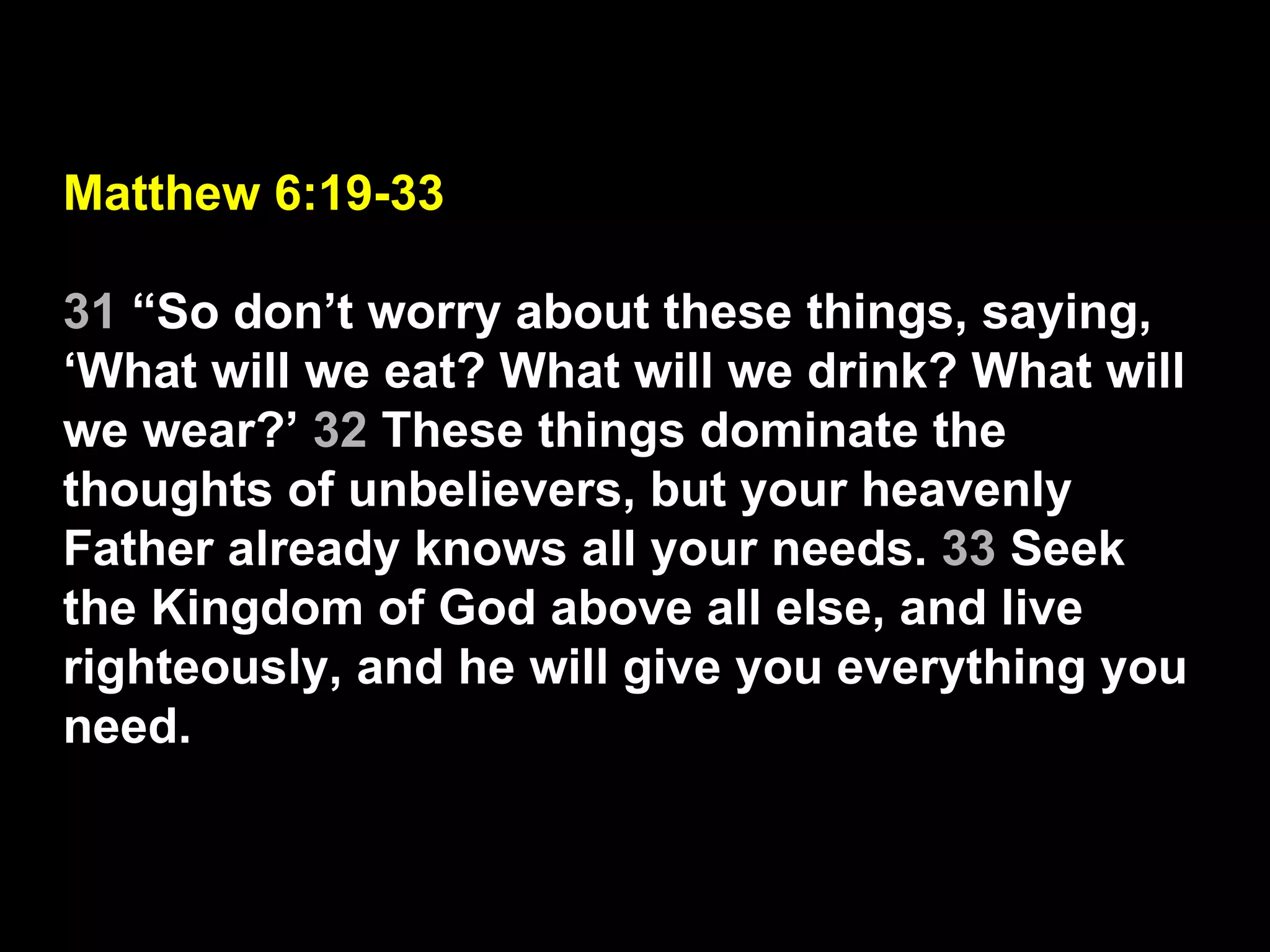 Matthew 6:19-33 31  “So don’t worry about these things, saying, ‘What will we eat? What will we drink? What will we wear?’  32  These things dominate the thoughts of unbelievers, but your heavenly Father already knows all your needs.  33  Seek the Kingdom of God above all else, and live righteously, and he will give you everything you need. 