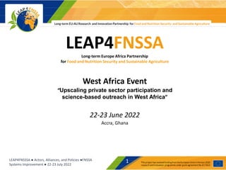 LEAP4FNSSSA ● Actors, Alliances, and Policies ●FNSSA
Systems Improvement ● 22-23 July 2022
1
LEAP4FNSSA
Long-term Europe Africa Partnership
for Food and Nutrition Security and Sustainable Agriculture
West Africa Event
“Upscaling private sector participation and
science-based outreach in West Africa”
22-23 June 2022
Accra, Ghana
 