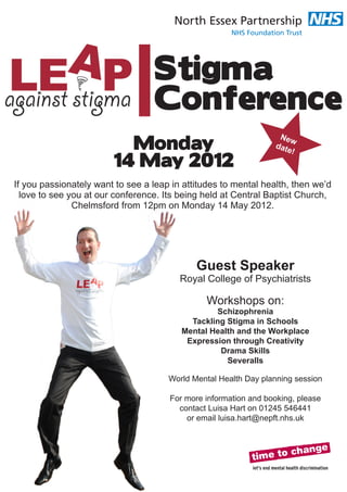 Stigma
                                  Conference
                          Monday
                                                                  New
                                                                 dat
                                                                     e!
                        14 May 2012
If you passionately want to see a leap in attitudes to mental health, then we’d
  love to see you at our conference. Its being held at Central Baptist Church,
               Chelmsford from 12pm on Monday 14 May 2012.




                                             Guest Speaker
                                         Royal College of Psychiatrists

                                               Workshops on:
                                                 Schizophrenia
                                           Tackling Stigma in Schools
                                         Mental Health and the Workplace
                                          Expression through Creativity
                                                  Drama Skills
                                                    Severalls

                                      World Mental Health Day planning session

                                      For more information and booking, please
                                        contact Luisa Hart on 01245 546441
                                          or email luisa.hart@nepft.nhs.uk
 