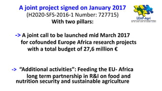 A joint project signed on January 2017
(H2020-SFS-2016-1 Number: 727715)
With two pillars:
-> A joint call to be launched mid March 2017
for cofounded Europe Africa research projects
with a total budget of 27,6 million €
-> “Additional activities”: Feeding the EU- Africa
long term partnership in R&I on food and
nutrition security and sustainable agriculture
 