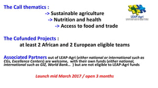The Call thematics :
-> Sustainable agriculture
-> Nutrition and health
-> Access to food and trade
The Cofunded Projects :
at least 2 African and 2 European eligible teams
Associated Partners out of LEAP-Agri (either national or international such as
CGs, Excellence Centers) are welcome, with their own funds (either national,
international such as GIZ, World Bank… ) but are not eligible to LEAP-Agri funds
Launch mid March 2017 / open 3 months
 
