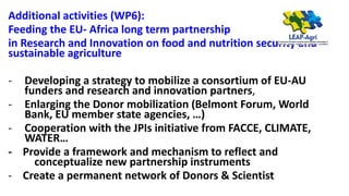 Additional activities (WP6):
Feeding the EU- Africa long term partnership
in Research and Innovation on food and nutrition security and
sustainable agriculture
- Developing a strategy to mobilize a consortium of EU-AU
funders and research and innovation partners,
- Enlarging the Donor mobilization (Belmont Forum, World
Bank, EU member state agencies, …)
- Cooperation with the JPIs initiative from FACCE, CLIMATE,
WATER…
- Provide a framework and mechanism to reflect and
conceptualize new partnership instruments
- Create a permanent network of Donors & Scientist
 