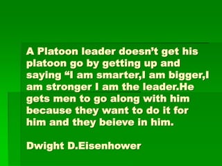 A Platoon leader doesn’t get his
platoon go by getting up and
saying “I am smarter,I am bigger,I
am stronger I am the leader.He
gets men to go along with him
because they want to do it for
him and they beieve in him.
Dwight D.Eisenhower
 