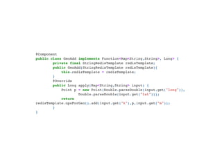 @Component

public class GeoAdd implements Function<Map<String,String>, Long> {

private final StringRedisTemplate redisTemplate;

public GeoAdd(StringRedisTemplate redisTemplate){

this.redisTemplate = redisTemplate;

}

@Override

public Long apply(Map<String,String> input) {

Point p = new Point(Double.parseDouble(input.get("long")),

Double.parseDouble(input.get("lat")));

return
redisTemplate.opsForGeo().add(input.get("k"),p,input.get("m"));

}

}

 