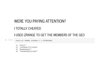 WERE YOU PAYING ATTENTION?
I TOTALLY CHEATED
I USED ZRANGE TO GET THE MEMBERS OF THE GEO
In [43]: redis-cli ZRANGE inTheBox 0 -1 WITHSCORES

1) "Trail"

2) "1405606775774309"

3) "Basketball"

4) "1405609652767867"

 