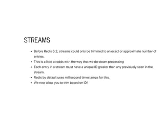 STREAMS
BeforeRedis6.2,streamscouldonlybetrimmedtoanexactorapproximatenumberof
entries.
Thisisalittleatoddswiththewaythatwedosteamprocessing
EachentryinastreammusthaveauniqueIDgreaterthananypreviouslyseeninthe
stream.
Redisbydefaultusesmillisecondtimestampsforthis.
WenowallowyoutotrimbasedonID!
 