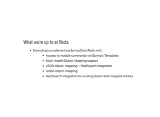 What we're up to at Redis
Extending/complementingSpringDataRediswith:
AccesstomodulecommandsviaSpring'sTemplates
Multi-modelObject-Mappingsupport
JSONobject-mapping+RediSearchintegration
Graphobject-mapping
RediSearchintegrationforexistingRedisHashmappedentities
 