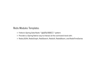 Redis Modules Templates
Follow'sSpringDataRedis"opsForXXX() "pattern
Provide'saSpringNativewaytointeractatthecommand-levelwith:
RedisJSON,RedisGraph,RediSearch,RedisAI,RedisBloom,andRedisTimeSeries
 