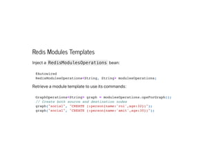 Redis Modules Templates
Injecta RedisModulesOperations bean:
Retrieveamoduletemplatetouseitscommands:
@Autowired

RedisModulesOperations<String, String> modulesOperations;

GraphOperations<String> graph = modulesOperations.opsForGraph();

// Create both source and destination nodes

graph("social", "CREATE (:person{name:'roi',age:32})");

graph("social", "CREATE (:person{name:'amit',age:30})");

 