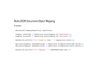 RedisJSON Document-Object Mapping
Inaction:
@Autowired CompanyRepository repository;



Company redislabs = repository.save(Company.of("RedisLabs"));

Company microsoft = repository.save(Company.of("Microsoft"));



System.out.println(">>>> Items in repo: " + repository.count());



Optional<Company> maybeRedisLabs = repository.findById(redislabs.getId());

Optional<Company> maybeMicrosoft = repository.findById(microsoft.getId());



System.out.println(">>>> Company: " + maybeRedisLabs.get());

 