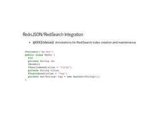 RedisJSON/RediSearch Integration
@XXXIndexed AnnotationsforRediSearchindexcreationandmaintenance
@Document("my-doc")

public class MyDoc {

@Id

private String id;

@NonNull

@TextIndexed(alias = "title")

private String title;

@TagIndexed(alias = "tag")

private Set<String> tag = new HashSet<String>();

}

 