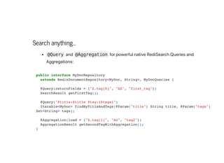 Search anything...
@Query and @Aggregation forpowerfulnativeRediSearchQueriesand
Aggregations:
public interface MyDocRepository

extends RedisDocumentRepository<MyDoc, String>, MyDocQueries {



@Query(returnFields = {"$.tag[0]", "AS", "first_tag"})
SearchResult getFirstTag();



@Query("@title:$title @tag:{$tags}")

Iterable<MyDoc> findByTitleAndTags(@Param("title") String title, @Param("tags")
Set<String> tags);



@Aggregation(load = {"$.tag[1]", "AS", "tag2"})

AggregationResult getSecondTagWithAggregation();

}

 