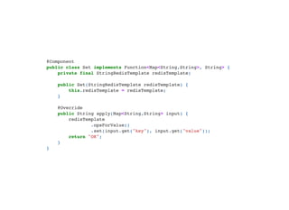 @Component

public class Set implements Function<Map<String,String>, String> {

private final StringRedisTemplate redisTemplate;



public Set(StringRedisTemplate redisTemplate) {
this.redisTemplate = redisTemplate;

}



@Override

public String apply(Map<String,String> input) {

redisTemplate

.opsForValue()

.set(input.get("key"), input.get("value"));

return "OK";

}

}

 
