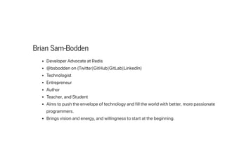 Brian Sam-Bodden
DeveloperAdvocateatRedis
@bsboddenon(Twitter|GitHub|GitLab|LinkedIn)
Technologist
Entrepreneur
Author
Teacher,andStudent
Aimstopushtheenvelopeoftechnologyandfilltheworldwithbetter,morepassionate
programmers.
Bringsvisionandenergy,andwillingnesstostartatthebeginning.
 