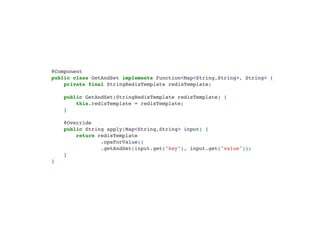 @Component

public class GetAndSet implements Function<Map<String,String>, String> {

private final StringRedisTemplate redisTemplate;



public GetAndSet(StringRedisTemplate redisTemplate) {

this.redisTemplate = redisTemplate;

}



@Override

public String apply(Map<String,String> input) {

return redisTemplate

.opsForValue()

.getAndSet(input.get("key"), input.get("value"));

}

}

 