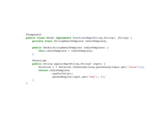@Component

public class GetEx implements Function<Map<String,String>, String> {

private final StringRedisTemplate redisTemplate;



public GetEx(StringRedisTemplate redisTemplate) {

this.redisTemplate = redisTemplate;

}



@Override

public String apply(Map<String,String> input) {

Duration t = Duration.ofSeconds(Long.parseLong(input.get("value")));

return redisTemplate

.opsForValue()

.getAndExpire(input.get("key"), t);
}

}

 