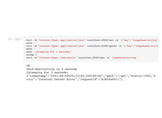 In [16]: curl -H "Content-Type: application/json" localhost:8080/set -d '{"key":"leapahead-string"
echo ''

curl -H "Content-Type: application/json" localhost:8080/getEx -d '{"key":"leapahead-strin
echo ''

echo '(Sleeping for 3 seconds)'

sleep 3

curl -H "Content-Type: text/plain" localhost:8080/get -d 'leapahead-string'

OK

Self-Destructing in 3 seconds
(Sleeping for 3 seconds)

{"timestamp":"2021-09-02T20:15:09.300+00:00","path":"/get","status":500,"e
rror":"Internal Server Error","requestId":"e36c6a60-1"}
 