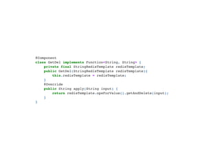 @Component

class GetDel implements Function<String, String> {

private final StringRedisTemplate redisTemplate;

public GetDel(StringRedisTemplate redisTemplate){

this.redisTemplate = redisTemplate;

}

@Override

public String apply(String input) {

return redisTemplate.opsForValue().getAndDelete(input);

}

}

 