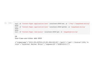 In [18]: curl -H "Content-Type: application/json" localhost:8080/set -d '{"key":"leapahead-string"
echo ''

curl -H "Content-Type: application/json" localhost:8080/getDel -d 'leapahead-string'

echo ''

echo ''

curl -H "Content-Type: text/plain" localhost:8080/get -d 'leapahead-string'

OK

One-time-use-token AKA OTUT



{"timestamp":"2021-09-02T20:15:40.884+00:00","path":"/get","status":500,"e
rror":"Internal Server Error","requestId":"42d61014-1"}
 