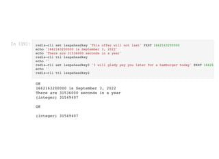 In [19]: redis-cli set leapaheadkey 'This offer will not last' PXAT 1662163200000

echo '1662163200000 is September 3, 2022'

echo 'There are 31536000 seconds in a year'

redis-cli ttl leapaheadkey

echo ''

redis-cli set leapaheadkey2 'I will glady pay you later for a hamburger today' EXAT 16621
echo ''

redis-cli ttl leapaheadkey2

OK

1662163200000 is September 3, 2022

There are 31536000 seconds in a year

(integer) 31549407



OK



(integer) 31549407

 