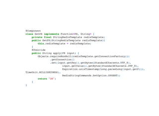 @Component

class SetPX implements Function<PX, String> {

private final StringRedisTemplate redisTemplate;

public SetPX(StringRedisTemplate redisTemplate){

this.redisTemplate = redisTemplate;

}

@Override

public String apply(PX input) {

Objects.requireNonNull(redisTemplate.getConnectionFactory())

.getConnection()

.set(input.getKey().getBytes(StandardCharsets.UTF_8),

input.getValue().getBytes(StandardCharsets.UTF_8),

Expiration.unixTimestamp(Long.parseLong(input.getP()),
TimeUnit.MILLISECONDS),

RedisStringCommands.SetOption.UPSERT);

return "OK";

}

}

 