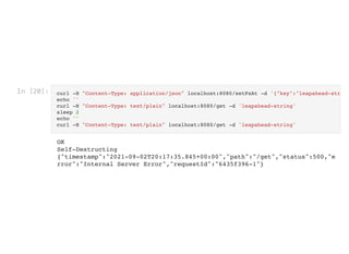 In [20]: curl -H "Content-Type: application/json" localhost:8080/setPxAt -d '{"key":"leapahead-str
echo ''

curl -H "Content-Type: text/plain" localhost:8080/get -d 'leapahead-string'

sleep 2

echo ''

curl -H "Content-Type: text/plain" localhost:8080/get -d 'leapahead-string'

OK

Self-Destructing

{"timestamp":"2021-09-02T20:17:35.845+00:00","path":"/get","status":500,"e
rror":"Internal Server Error","requestId":"6435f396-1"}
 