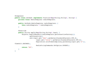 @Component

public class SetExAt implements Function<Map<String,String>, String> {

private final RedisTemplate redisTemplate;


public SetExAt(RedisTemplate redisTemplate) {

this.redisTemplate = redisTemplate;

}



@Override

public String apply(Map<String,String> input) {

Objects.requireNonNull(redisTemplate.getConnectionFactory())

.getConnection()

.set(input.get("key").getBytes(StandardCharsets.UTF_8),

input.get("value").getBytes(StandardCharsets.UTF_8),

Expiration.unixTimestamp(Long.parseLong(input.get("e")),
TimeUnit.SECONDS),

RedisStringCommands.SetOption.UPSERT);

return "OK";

}

}

 