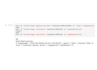 In [21]: curl -H "Content-Type: application/json" localhost:8080/setExAt -d '{"key":"leapahead-str
echo ''

curl -H "Content-Type: text/plain" localhost:8080/get -d 'leapahead-string'

sleep 2

echo ''

curl -H "Content-Type: text/plain" localhost:8080/get -d 'leapahead-string'

OK

Self-Destructing

{"timestamp":"2021-09-02T20:18:03.126+00:00","path":"/get","status":500,"e
rror":"Internal Server Error","requestId":"ebf9ec44-1"}
 