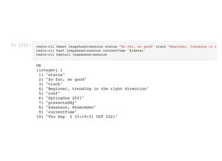 In [22]: redis-cli hmset leapahead:session status "So far, so good" track "Beginner, trending in t
redis-cli hset leapahead:session currentTime "$(date)"

redis-cli hgetall leapahead:session

OK

(integer) 1

1) "status"

2) "So far, so good"

3) "track"

4) "Beginner, trending in the right direction"

5) "conf"

6) "SpringOne 2021"

7) "presentedBy"

8) "@dashaun, @bsbodden"

9) "currentTime"

10) "Thu Sep 2 15:19:51 CDT 2021"

 