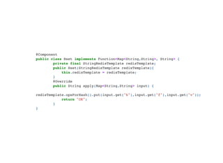 @Component

public class Hset implements Function<Map<String,String>, String> {

private final StringRedisTemplate redisTemplate;

public Hset(StringRedisTemplate redisTemplate){

this.redisTemplate = redisTemplate;

}

@Override

public String apply(Map<String,String> input) {

redisTemplate.opsForHash().put(input.get("k"),input.get("f"),input.get("v"));

return "OK";

}

}

 