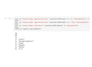 In [23]: curl -H "Content-Type: application/json" localhost:8080/hset -d '{"k":"SpringOne2021","f"
echo ''

curl -H "Content-Type: application/json" localhost:8080/hmset -d '{"key":"SpringOne2021",
echo ''

curl -H "Content-Type: text/plain" localhost:8080/hgetAll -d 'SpringOne2021'

echo ''

redis-cli hgetall SpringOne2021

OK

OK

{}

1) "start"

2) "dotspringdotio"

3) "Leap"

4) "Ahead"

5) "Redis"

6) "6.2"

 
