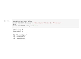 In [26]: redis-cli DEL funny_words

redis-cli RPUSH funny_words "Shenanigans" "Bamboozle" "Bodacious"

echo ''

redis-cli LRANGE funny_words 0 -1
(integer) 0

(integer) 3



1) "Shenanigans"

2) "Bamboozle"

3) "Bodacious"

 