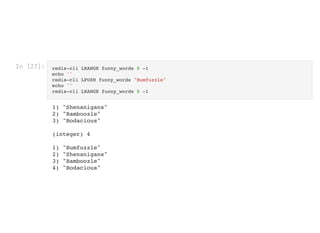 In [27]: redis-cli LRANGE funny_words 0 -1
echo ''

redis-cli LPUSH funny_words "Bumfuzzle"

echo ''

redis-cli LRANGE funny_words 0 -1
1) "Shenanigans"

2) "Bamboozle"

3) "Bodacious"



(integer) 4



1) "Bumfuzzle"

2) "Shenanigans"

3) "Bamboozle"

4) "Bodacious"

 