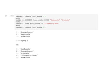 In [28]: redis-cli LRANGE funny_words 1 3

echo ''

redis-cli LINSERT funny_words BEFORE "Bamboozle" "Brouhaha"

echo ''

redis-cli LSET funny_words -2 "Flibbertigibbet"

echo ''

redis-cli LRANGE funny_words 0 -1
1) "Shenanigans"

2) "Bamboozle"

3) "Bodacious"



(integer) 5



OK



1) "Bumfuzzle"

2) "Shenanigans"

3) "Brouhaha"

4) "Flibbertigibbet"

5) "Bodacious"

 
