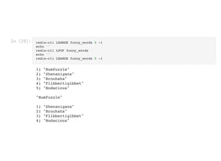 In [29]: redis-cli LRANGE funny_words 0 -1
echo ''

redis-cli LPOP funny_words

echo ''

redis-cli LRANGE funny_words 0 -1
1) "Bumfuzzle"

2) "Shenanigans"

3) "Brouhaha"

4) "Flibbertigibbet"

5) "Bodacious"



"Bumfuzzle"



1) "Shenanigans"

2) "Brouhaha"

3) "Flibbertigibbet"

4) "Bodacious"

 